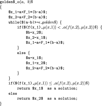 \begin{example}
golden$_\alpha(a, b)$
\{
$x_1=a+F_1*(b-a)$;
$x_2=a+F_2*(b-a)$;...
...eturn $x_1$\ as a solution;
else
return $x_2$\ as a solution;
\}
\end{example}